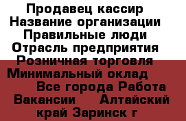 Продавец-кассир › Название организации ­ Правильные люди › Отрасль предприятия ­ Розничная торговля › Минимальный оклад ­ 30 000 - Все города Работа » Вакансии   . Алтайский край,Заринск г.